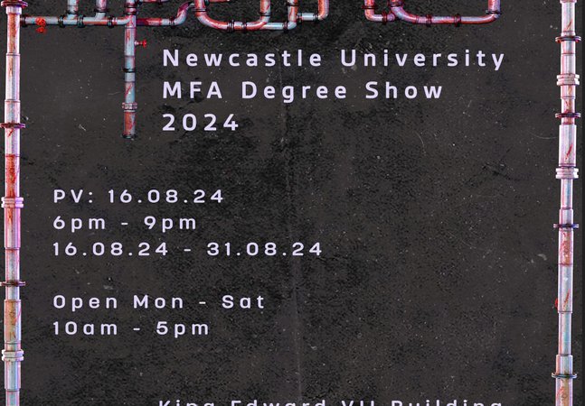Newcastle University MFA degree show poster. Includes the words: ' Pipelines. Newcastle University MFA degree 2024. PV: 16.08.24 6-9pm. Open Mon-Sat 10am-5pm. King Edward VII building, Newcastle University, NE1 7RU.'