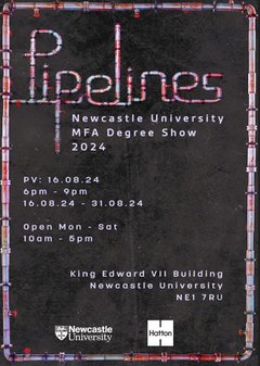 Newcastle University MFA degree show poster. Includes the words: ' Pipelines. Newcastle University MFA degree 2024. PV: 16.08.24 6-9pm. Open Mon-Sat 10am-5pm. King Edward VII building, Newcastle University, NE1 7RU.'