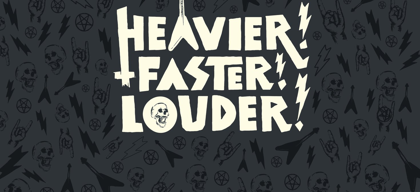 Heavier! Faster! Louder! 